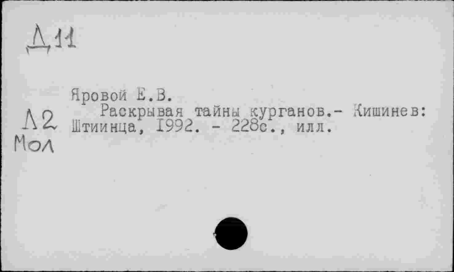 ﻿ДН
л г Мол
Яровой Е.В.
Раскрывая тайны курганов.- Кишинев: Штиинца, 1992. - 228с., илл.